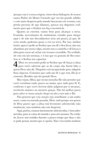 QUINTAS MORADAS 71
(porque esta é a nossa origem, vimos desta linhagem: de nossos
santos Padres do Monte Carmelo que em tão grande solidão
e com tanto desprezo pelo mundo buscavam este tesouro, esta
pérola preciosa de que falamos), poucas nos dispomos real-
mente para que o Senhor nos faça encontrá-la.
Quanto ao exterior, vamos bem para alcançar a meta.
Contudo, necessitamos de muitíssimas virtudes para chegar
aqui e de não nos descuidarmos nem um pouco, já que, de
certo modo, podemos gozar o céu na terra. Por isso, minhas
irmãs, agora é pedir ao Senhor que nos dê o Seu favor, não nos
abandone por nossa culpa, mostre-nos o caminho e dê forças à
alma para cavar até achar este tesouro escondido. Na verdade,
ele está em nós mesmas, e é isso que eu gostaria de lhes mos-
trar, se o Senhor me capacitar.
4Disse ser necessário pedir ao Senhor que dê forças à alma
para vocês saberem que as do corpo não fazem falta a
quem Deus não dá. Ninguém está incapacitado para adquirir
Suas riquezas. Contanto que cada um dê o que tem, Ele já se
contenta. Bendito seja tão grande Deus.
Mas vejam, filhas, que nestas moradas Ele não permite que
vocês retenham nada: pouco ou muito, quer tudo para Si. E,
conforme o que vocês tiverem dado (julguem por si mesmas),
receberão maiores ou menores graças. Não há melhor prova
para saber se nossa oração chega ou não a nos unir a Ele.
Não pensem que esta oração seja semelhante a um sonho
suave, como na morada passada. Disse sonho porque nos gostos
de Deus parece que a alma está levemente adormecida (não
totalmente, mas também não está desperta).
Aqui, porém, estamos inteiramente adormecidas, e bem ador-
mecidas, para as coisas do mundo e para nós mesmas. Na verda-
de, fica-se sem sentidos durante o pouco tempo que dura e não
se pode pensar, mesmo que se queira. Não é necessário nenhum
 