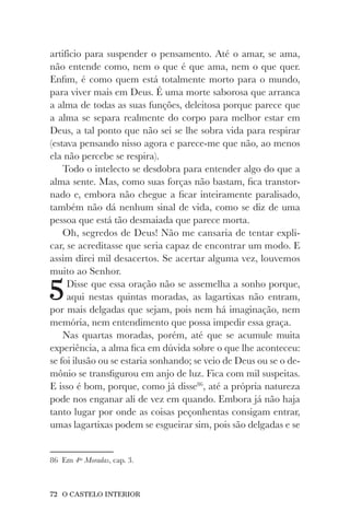 72 O CASTELO INTERIOR
artifício para suspender o pensamento. Até o amar, se ama,
não entende como, nem o que é que ama, nem o que quer.
Enfim, é como quem está totalmente morto para o mundo,
para viver mais em Deus. É uma morte saborosa que arranca
a alma de todas as suas funções, deleitosa porque parece que
a alma se separa realmente do corpo para melhor estar em
Deus, a tal ponto que não sei se lhe sobra vida para respirar
(estava pensando nisso agora e parece-me que não, ao menos
ela não percebe se respira).
Todo o intelecto se desdobra para entender algo do que a
alma sente. Mas, como suas forças não bastam, fica transtor-
nado e, embora não chegue a ficar inteiramente paralisado,
também não dá nenhum sinal de vida, como se diz de uma
pessoa que está tão desmaiada que parece morta.
Oh, segredos de Deus! Não me cansaria de tentar expli-
car, se acreditasse que seria capaz de encontrar um modo. E
assim direi mil desacertos. Se acertar alguma vez, louvemos
muito ao Senhor.
5Disse que essa oração não se assemelha a sonho porque,
aqui nestas quintas moradas, as lagartixas não entram,
por mais delgadas que sejam, pois nem há imaginação, nem
memória, nem entendimento que possa impedir essa graça.
Nas quartas moradas, porém, até que se acumule muita
experiência, a alma fica em dúvida sobre o que lhe aconteceu:
se foi ilusão ou se estaria sonhando; se veio de Deus ou se o de-
mônio se transfigurou em anjo de luz. Fica com mil suspeitas.
E isso é bom, porque, como já disse86
, até a própria natureza
pode nos enganar ali de vez em quando. Embora já não haja
tanto lugar por onde as coisas peçonhentas consigam entrar,
umas lagartixas podem se esgueirar sim, pois são delgadas e se
86 Em 4as
Moradas, cap. 3.
 