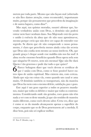 QUINTAS MORADAS 73
metem por toda parte. Mesmo que não façam mal (sobretudo
se não lhes damos atenção, como recomendei), importunam
muito, porque são pensamentos que procedem da imaginação
e de outros lugares, como disse87
.
Mas aqui, nas quintas moradas, ousarei afirmar que, ha-
vendo verdadeira união com Deus, o demônio não poderá
entrar nem fazer nenhum dano. Sua Majestade está tão perto
e unido à essência da alma que ele não ousa aproximar-se,
mesmo porque creio que não deve ser capaz de entender esse
segredo. Se dizem que ele não compreende o nosso pensa-
mento, é claro que perceberia menos ainda coisa tão secreta
que Deus não confia nem mesmo ao nosso intelecto. Oh, que
grande graça é chegar aonde esse maldito não nos faz mal! A
alma recebe enormes benefícios quando Deus opera nela sem
que ninguém O estorve, nem nós mesmas! Que não lhe dará
Quem é tão generoso e pode dar tudo o que quiser?
6Parece bobagem dizer que vocês devem se certificar de
que é união com Deus, como se fosse possível haver ou-
tros tipos de união espiritual. Mas existem sim, com certeza.
Ainda que seja em coisas vãs, como quando um casal se ama
muito. O demônio também os transportará, não da maneira
que Deus faz nem com o mesmo deleite, satisfação, paz e gozo.
Este aqui é um gozo superior a todos os prazeres munda-
nos, maior que todos os deleites e maior que todos os contenta-
mentos. Considerando onde são gerados, esses gozos não têm
nada a ver com os deste mundo, já que são sentidos de maneira
muito diferente, como vocês devem saber. Certa vez, disse que
é como se os do mundo alcançassem apenas a superfície do
corpo, enquanto que os de Deus penetrassem até a medula. E
disse bem, pois não sei explicar melhor.
87 Em 4as
Moradas, cap. 1.
 