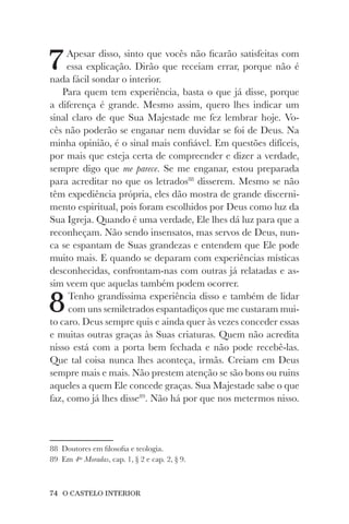74 O CASTELO INTERIOR
7Apesar disso, sinto que vocês não ficarão satisfeitas com
essa explicação. Dirão que receiam errar, porque não é
nada fácil sondar o interior.
Para quem tem experiência, basta o que já disse, porque
a diferença é grande. Mesmo assim, quero lhes indicar um
sinal claro de que Sua Majestade me fez lembrar hoje. Vo-
cês não poderão se enganar nem duvidar se foi de Deus. Na
minha opinião, é o sinal mais confiável. Em questões difíceis,
por mais que esteja certa de compreender e dizer a verdade,
sempre digo que me parece. Se me enganar, estou preparada
para acreditar no que os letrados88
disserem. Mesmo se não
têm expediência própria, eles dão mostra de grande discerni-
mento espiritual, pois foram escolhidos por Deus como luz da
Sua Igreja. Quando é uma verdade, Ele lhes dá luz para que a
reconheçam. Não sendo insensatos, mas servos de Deus, nun-
ca se espantam de Suas grandezas e entendem que Ele pode
muito mais. E quando se deparam com experiências místicas
desconhecidas, confrontam-nas com outras já relatadas e as-
sim veem que aquelas também podem ocorrer.
8Tenho grandíssima experiência disso e também de lidar
com uns semiletrados espantadiços que me custaram mui-
to caro. Deus sempre quis e ainda quer às vezes conceder essas
e muitas outras graças às Suas criaturas. Quem não acredita
nisso está com a porta bem fechada e não pode recebê-las.
Que tal coisa nunca lhes aconteça, irmãs. Creiam em Deus
sempre mais e mais. Não prestem atenção se são bons ou ruins
aqueles a quem Ele concede graças. Sua Majestade sabe o que
faz, como já lhes disse89
. Não há por que nos metermos nisso.
88 Doutores em filosofia e teologia.
89 Em 4as
Moradas, cap. 1, § 2 e cap. 2, § 9.
 