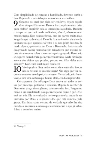 QUINTAS MORADAS 75
Com simplicidade de coração e humildade, devemos servir a
Sua Majestade e louvá-Lo por suas obras e maravilhas.
9Voltando ao sinal que dizia ser confiável, vejam aquela
alma de que falávamos. Deus a fez completamente boba
para melhor imprimir nela a verdadeira sabedoria. Durante
o tempo em que está unida ao Senhor, não vê, não ouve nem
entende nada. Esse estado é breve, mas lhe parece muito mais
longo do que realmente é. Deus Se fixa no interior da alma de
tal maneira que, quando ela volta a si, não pode duvidar, de
modo algum, que esteve em Deus e Deus nela. Essa verdade
fica gravada na sua memória com tanta força que, mesmo de-
pois de anos sem voltar a receber aquela graça de Deus, não
se esquece nem duvida que aconteceu de fato. Nada direi aqui
acerca dos efeitos que produz, porque vou falar deles mais
adiante90
. Esse é um sinal muito confiável.
10Vocês podem dizer então: como viu e entendeu isso, se
não se vê nem se entende nada? Não digo que viu na-
quele momento, mas depois, claramente. Na verdade, não é uma
visão, e sim uma certeza que fica na alma, e só Deus pode dar.
Certa pessoa não sabia que Deus estava em todas as coi-
sas por presença, potência e essência. Depois de receber de
Deus uma graça desse gênero, compreendeu isso. Perguntou
então a um semiletrado dos que mencionei como é que Deus
está em nós. Ele entendia tão pouco quanto ela, antes de ser
instruída por Deus, e respondeu-lhe que está somente pela
graça. Ela tinha tanta certeza da verdade que não lhe deu
ouvidos e recorreu a outros que confirmaram o que já sabia.
E isso a consolou muito.
90 No cap. 2.
 