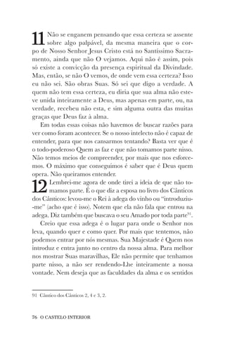 76 O CASTELO INTERIOR
11Não se enganem pensando que essa certeza se assente
sobre algo palpável, da mesma maneira que o cor-
po de Nosso Senhor Jesus Cristo está no Santíssimo Sacra-
mento, ainda que não O vejamos. Aqui não é assim, pois
só existe a convicção da presença espiritual da Divindade.
Mas, então, se não O vemos, de onde vem essa certeza? Isso
eu não sei. São obras Suas. Só sei que digo a verdade. A
quem não tem essa certeza, eu diria que sua alma não este-
ve unida inteiramente a Deus, mas apenas em parte, ou, na
verdade, recebeu não esta, e sim alguma outra das muitas
graças que Deus faz à alma.
Em todas essas coisas não havemos de buscar razões para
ver como foram acontecer. Se o nosso intelecto não é capaz de
entender, para que nos cansarmos tentando? Basta ver que é
o todo-poderoso Quem as faz e que não tomamos parte nisso.
Não temos meios de compreender, por mais que nos esforce-
mos. O máximo que conseguimos é saber que é Deus quem
opera. Não queiramos entender.
12Lembrei-me agora de onde tirei a ideia de que não to-
mamos parte. É o que diz a esposa no livro dos Cânticos
dos Cânticos: levou-me o Rei à adega do vinho ou “introduziu-
-me” (acho que é isso). Notem que ela não fala que entrou na
adega. Diz também que buscava o seu Amado por toda parte91
.
Creio que essa adega é o lugar para onde o Senhor nos
leva, quando quer e como quer. Por mais que tentemos, não
podemos entrar por nós mesmas. Sua Majestade é Quem nos
introduz e entra junto no centro da nossa alma. Para melhor
nos mostrar Suas maravilhas, Ele não permite que tenhamos
parte nisso, a não ser rendendo-Lhe inteiramente a nossa
vontade. Nem deseja que as faculdades da alma e os sentidos
91 Cântico dos Cânticos 2, 4 e 3, 2.
 