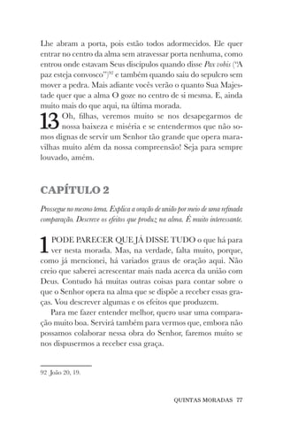 QUINTAS MORADAS 77
Lhe abram a porta, pois estão todos adormecidos. Ele quer
entrar no centro da alma sem atravessar porta nenhuma, como
entrou onde estavam Seus discípulos quando disse Pax vobis (“A
paz esteja convosco”)92
e também quando saiu do sepulcro sem
mover a pedra. Mais adiante vocês verão o quanto Sua Majes-
tade quer que a alma O goze no centro de si mesma. E, ainda
muito mais do que aqui, na última morada.
13Oh, filhas, veremos muito se nos desapegarmos de
nossa baixeza e miséria e se entendermos que não so-
mos dignas de servir um Senhor tão grande que opera mara-
vilhas muito além da nossa compreensão! Seja para sempre
louvado, amém.
CAPÍTULO 2
Prossegue no mesmo tema. Explica a oração de união por meio de uma refinada
comparação. Descreve os efeitos que produz na alma. É muito interessante.
1PODE PARECER QUE JÁ DISSE TUDO o que há para
ver nesta morada. Mas, na verdade, falta muito, porque,
como já mencionei, há variados graus de oração aqui. Não
creio que saberei acrescentar mais nada acerca da união com
Deus. Contudo há muitas outras coisas para contar sobre o
que o Senhor opera na alma que se dispõe a receber essas gra-
ças. Vou descrever algumas e os efeitos que produzem.
Para me fazer entender melhor, quero usar uma compara-
ção muito boa. Servirá também para vermos que, embora não
possamos colaborar nessa obra do Senhor, faremos muito se
nos dispusermos a receber essa graça.
92 João 20, 19.
 