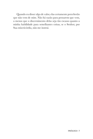 PRÓLOGO 7
Quando eu disser algo de valor, elas certamente perceberão
que não vem de mim. Não há razão para pensarem que vem,
a menos que o discernimento delas seja tão escasso quanto a
minha habilidade para semelhantes coisas, se o Senhor, por
Sua misericórdia, não me instrui.
 