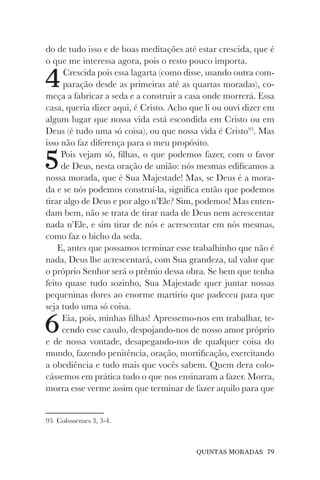 QUINTAS MORADAS 79
do de tudo isso e de boas meditações até estar crescida, que é
o que me interessa agora, pois o resto pouco importa.
4Crescida pois essa lagarta (como disse, usando outra com-
paração desde as primeiras até as quartas moradas), co-
meça a fabricar a seda e a construir a casa onde morrerá. Essa
casa, queria dizer aqui, é Cristo. Acho que li ou ouvi dizer em
algum lugar que nossa vida está escondida em Cristo ou em
Deus (é tudo uma só coisa), ou que nossa vida é Cristo93
. Mas
isso não faz diferença para o meu propósito.
5Pois vejam só, filhas, o que podemos fazer, com o favor
de Deus, nesta oração de união: nós mesmas edificamos a
nossa morada, que é Sua Majestade! Mas, se Deus é a mora-
da e se nós podemos construí-la, significa então que podemos
tirar algo de Deus e por algo n’Ele? Sim, podemos! Mas enten-
dam bem, não se trata de tirar nada de Deus nem acrescentar
nada n’Ele, e sim tirar de nós e acrescentar em nós mesmas,
como faz o bicho da seda.
E, antes que possamos terminar esse trabalhinho que não é
nada, Deus lhe acrescentará, com Sua grandeza, tal valor que
o próprio Senhor será o prêmio dessa obra. Se bem que tenha
feito quase tudo sozinho, Sua Majestade quer juntar nossas
pequeninas dores ao enorme martírio que padeceu para que
seja tudo uma só coisa.
6Eia, pois, minhas filhas! Apressemo-nos em trabalhar, te-
cendo esse casulo, despojando-nos de nosso amor próprio
e de nossa vontade, desapegando-nos de qualquer coisa do
mundo, fazendo penitência, oração, mortificação, exercitando
a obediência e tudo mais que vocês sabem. Quem dera colo-
cássemos em prática tudo o que nos ensinaram a fazer. Morra,
morra esse verme assim que terminar de fazer aquilo para que
93 Colossenses 3, 3-4.
 