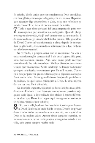 80 O CASTELO INTERIOR
foi criado. Vocês verão que contemplamos a Deus envolvidas
em Sua glória, como aquela lagarta, em seu casulo. Reparem
que, quando digo contemplamos a Deus, estou me referindo ao
modo como Ele se faz sentir nesta oração de união.
7Tudo o que disse até aqui foi uma preparação para ver-
mos agora o que acontece a essa lagarta. Quando chega
a este grau de oração, ela já está bem morta para o mundo. E
do seu casulo surge uma borboletinha branca. Oh, grandeza
de Deus! Como sai transformada a alma depois de mergu-
lhar na glória de Deus, unindo-se intimamente a Ele, embora
por tão breve tempo!
Na verdade, a própria alma não se reconhece. Vê em si
uma transformação comparável à de uma lagarta feia para
uma borboletinha branca. Não sabe como pôde merecer
nem de onde lhe veio tanto bem. Melhor dizendo, certamen-
te sabe que não merece. Sente tal desejo de louvar ao Senhor
que queria aniquilar-se e morrer por Ele mil mortes. Come-
ça a desejar padecer grandes tribulações e logo não consegue
fazer outra coisa. Sente grandíssimos desejos de penitência,
de solidão, de que todos conheçam a Deus. E uma imensa
dor ao ver que Ele é ofendido.
Na morada seguinte, trataremos desses efeitos mais deti-
damente. Embora o que há nesta morada e na próxima seja
quase tudo igual, a intensidade dos efeitos é muito diferen-
te. A alma que Deus fez chegar aqui verá grandes coisas, se
se esforçar para seguir adiante.
8Oh, ver a aflição dessa borboletinha é coisa para louvar
a Deus! Já não sabe onde há de pousar. Depois de provar
desse vinho, tudo no mundo a descontenta, em especial se
Deus o dá muitas vezes. Apesar dessa agitação exterior, no
íntimo ela nunca esteve mais quieta e sossegada em toda a sua
vida, pois quase sempre recebe mais.
 