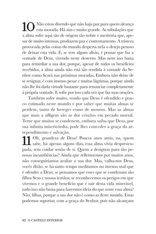 82 O CASTELO INTERIOR
10Não estou dizendo que não haja paz para quem alcança
esta morada. Há sim e muito grande. As tribulações que
a alma sofre aqui são de origem tão nobre e meritória que, ape-
sar de muito intensas, produzem paz e contentamento. A tristeza
provocada pelas coisas do mundo desperta nela o desejo penoso
de deixar esta vida. E, se tem algum alívio, é pensar que faz a
vontade de Deus, vivendo neste desterro. Mas nem isso basta
para remediar a sua dor, porque, apesar de todos os benefícios
recebidos, a alma ainda não está tão rendida à vontade do Se-
nhor como ficará nas próximas moradas. Embora não deixe de
se resignar, é com imenso pesar e muitas lágrimas, porque ainda
não lhe foi dada virtude bastante para renunciar completamente
à própria vontade. E sofre por isso cada vez que faz suas orações.
Também sofre muito, vendo que Deus é ofendido e pou-
co estimado neste mundo e por saber que muitas almas se
perdem, tanto de hereges como de mouros. Mas as almas
que mais a afligem são as dos cristãos em pecado mortal.
Teme que muitos se condenem, embora saiba que Deus, por
sua infinita misericórdia, pode lhes conceder a graça do ar-
rependimento e salvação.
11Oh, grandeza de Deus! Poucos anos atrás, ou, quem
sabe, há apenas alguns dias, essa alma vivia despreocu-
pada, sem cuidar senão de si. Quem a designou para tão pe-
nosas incumbências? Ainda que refletíssemos por muitos anos,
não conseguiríamos avaliar a sua dor. Mas, valha-nos Deus,
vocês dirão, se há tanto tempo meditamos no imenso mal que
é ofender a Deus; se pensamos que esses que se condenam são
filhos Seus e nossos irmãos; se reconhecemos os perigos em que
vivemos e o grande benefício que é sair desta vida miserável,
tudo isso não basta para fazermos ideia do que sente essa alma?
Não, filhas, porque a sua dor não é como as deste mundo. Estas
podemos suportar, com a graça do Senhor, pois não alcançam
 