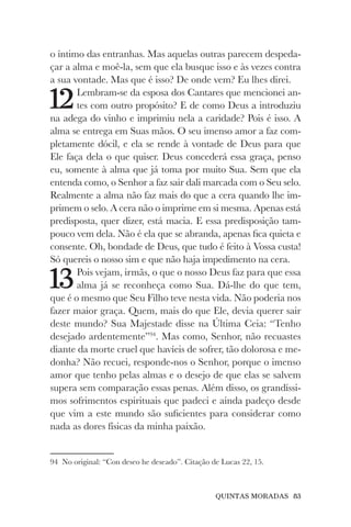 QUINTAS MORADAS 83
o íntimo das entranhas. Mas aquelas outras parecem despeda-
çar a alma e moê-la, sem que ela busque isso e às vezes contra
a sua vontade. Mas que é isso? De onde vem? Eu lhes direi.
12Lembram-se da esposa dos Cantares que mencionei an-
tes com outro propósito? E de como Deus a introduziu
na adega do vinho e imprimiu nela a caridade? Pois é isso. A
alma se entrega em Suas mãos. O seu imenso amor a faz com-
pletamente dócil, e ela se rende à vontade de Deus para que
Ele faça dela o que quiser. Deus concederá essa graça, penso
eu, somente à alma que já toma por muito Sua. Sem que ela
entenda como, o Senhor a faz sair dali marcada com o Seu selo.
Realmente a alma não faz mais do que a cera quando lhe im-
primem o selo. A cera não o imprime em si mesma. Apenas está
predisposta, quer dizer, está macia. E essa predisposição tam-
pouco vem dela. Não é ela que se abranda, apenas fica quieta e
consente. Oh, bondade de Deus, que tudo é feito à Vossa custa!
Só quereis o nosso sim e que não haja impedimento na cera.
13Pois vejam, irmãs, o que o nosso Deus faz para que essa
alma já se reconheça como Sua. Dá-lhe do que tem,
que é o mesmo que Seu Filho teve nesta vida. Não poderia nos
fazer maior graça. Quem, mais do que Ele, devia querer sair
deste mundo? Sua Majestade disse na Última Ceia: “Tenho
desejado ardentemente”94
. Mas como, Senhor, não recuastes
diante da morte cruel que havíeis de sofrer, tão dolorosa e me-
donha? Não recuei, responde-nos o Senhor, porque o imenso
amor que tenho pelas almas e o desejo de que elas se salvem
supera sem comparação essas penas. Além disso, os grandíssi-
mos sofrimentos espirituais que padeci e ainda padeço desde
que vim a este mundo são suficientes para considerar como
nada as dores físicas da minha paixão.
94 No original: “Con deseo he deseado”. Citação de Lucas 22, 15.
 