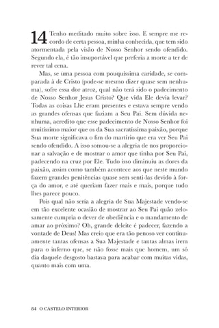 84 O CASTELO INTERIOR
14Tenho meditado muito sobre isso. E sempre me re-
cordo de certa pessoa, minha conhecida, que tem sido
atormentada pela visão de Nosso Senhor sendo ofendido.
Segundo ela, é tão insuportável que preferia a morte a ter de
rever tal cena.
Mas, se uma pessoa com pouquíssima caridade, se com-
parada à de Cristo (pode-se mesmo dizer quase sem nenhu-
ma), sofre essa dor atroz, qual não terá sido o padecimento
de Nosso Senhor Jesus Cristo? Que vida Ele devia levar?
Todas as coisas Lhe eram presentes e estava sempre vendo
as grandes ofensas que faziam a Seu Pai. Sem dúvida ne-
nhuma, acredito que esse padecimento de Nosso Senhor foi
muitíssimo maior que os da Sua sacratíssima paixão, porque
Sua morte significava o fim do martírio que era ver Seu Pai
sendo ofendido. A isso somou-se a alegria de nos proporcio-
nar a salvação e de mostrar o amor que tinha por Seu Pai,
padecendo na cruz por Ele. Tudo isso diminuiu as dores da
paixão, assim como também acontece aos que neste mundo
fazem grandes penitências quase sem senti-las devido à for-
ça do amor, e até queriam fazer mais e mais, porque tudo
lhes parece pouco.
Pois qual não seria a alegria de Sua Majestade vendo-se
em tão excelente ocasião de mostrar ao Seu Pai quão zelo-
samente cumpria o dever de obediência e o mandamento de
amar ao próximo? Oh, grande deleite é padecer, fazendo a
vontade de Deus! Mas creio que era tão penoso ver continu-
amente tantas ofensas a Sua Majestade e tantas almas irem
para o inferno que, se não fosse mais que homem, um só
dia daquele desgosto bastava para acabar com muitas vidas,
quanto mais com uma.
 