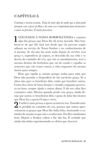 QUINTAS MORADAS 85
CAPÍTULO 3
Continua o mesmo assunto. Trata de outro tipo de união que a alma pode
alcançar com o favor de Deus e de como isso é importante para desenvolver
o amor ao próximo. É muito proveitoso.
1VOLTEMOS À NOSSA BORBOLETINHA e vejamos
algo das graças que Deus lhe dá nesta morada. Mas lem-
brem-se de que Ele fará isso desde que ela procure seguir
adiante no serviço de Nosso Senhor e no conhecimento de
si mesma. Se ela não faz mais nada depois de receber essa
graça e, supondo-se já segura, se descuida da sua vida e se
desvia do caminho do céu, que são os mandamentos, terá o
mesmo destino da borboleta que sai do casulo e espalha as
sementes que vão trazer outras à vida enquanto ela mesma
morre para sempre.
Disse que espalha as sementes porque tenho para mim que
Deus não permite o desperdício de tão excelente graça. Se a
alma não quer se beneficiar dela, então que beneficie outras.
Como fica cheia de bons desejos e virtudes enquanto perseve-
ra no bem, sempre ajuda a outras almas. E do seu calor lhes
comunica calor. Mesmo quando perde essa graça, ainda de-
seja que outras se beneficiem dela e gosta de falar dos favores
que Deus faz a quem O ama e serve.
2Conheci uma pessoa a quem acontecia isso. Estando mui-
to perdida no caminho do céu, gostava que outras apro-
veitassem as graças que Deus lhe tinha feito, mostrando o ca-
minho de oração às que não o conheciam. Fez-lhes muitíssimo
bem. Depois o Senhor voltou a lhe dar luz. É verdade que
ainda não tinha experimentado os efeitos que descrevi.
 