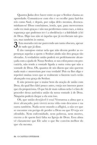 86 O CASTELO INTERIOR
Quantos Judas deve haver entre os que o Senhor chama ao
apostolado. Comunica-se com eles e os escolhe para fazê-los
reis como Saul, e depois, por culpa deles mesmos, desenca-
minham-se! Disso concluímos, irmãs, que, para merecermos
cada vez mais graças e não nos perdermos como esses, a única
segurança que podemos ter é a obediência e a fidelidade à lei
de Deus. Digo isso não só àquelas que já receberam tais gra-
ças, mas também às outras.
3Esta morada está me parecendo um tanto obscura, apesar
de tudo que já disse.
É tão vantajoso entrar nela que não devem perder as es-
peranças aquelas a quem o Senhor ainda não deu graças tão
elevadas. A verdadeira união poderá ser perfeitamente alcan-
çada com a ajuda de Nosso Senhor, se nos esforçamos em pro-
curá-la, não tendo a vontade ligada a outra coisa que não a
vontade de Deus. Oh, quantos de nós dizem que não querem
nada mais e morreriam por essa verdade! Pois eu lhes digo e
repetirei muitas vezes que se realmente o fizerem vocês terão
alcançado essa graça do Senhor.
E não pensem que o maior bem da oração de união com
Deus, da qual lhes falei pouco antes, esteja nos imensos gozos
que ela proporciona. O que há de mais valioso nela é o fato de
proceder dessa autêntica união da nossa vontade à de Deus.
Ninguém poderá chegar a ela sem isso.
Oh, que união desejável é essa! Venturosa a alma que a
tiver alcançado, pois viverá nesta vida com descanso e na
outra também. Nada neste mundo a afligirá, a não ser que
se encontre em perigo de perder a Deus ou que O veja ser
ofendido. Nem enfermidade, nem pobreza, nem mortes,
exceto a de quem fará falta na Igreja de Deus. Essa alma
vê claramente que Ele sabe o que lhe convém melhor do
que ela mesma.
 