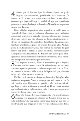 QUINTAS MORADAS 87
4Notem que há diversos tipos de aflições, alguns dos quais
surgem repentinamente, produzidos pela natureza. O
mesmo se dá com os contentamentos e também com os afetos,
como os que são movidos pela caridade de quem se apieda do
próximo, a exemplo do que sobreveio a Nosso Senhor quando
ressuscitou Lázaro.
Essas aflições repentinas não impedem a união com a
vontade de Deus nem perturbam a alma com uma exaltação
emocional apreensiva, agitada e prolongada, porque passam
depressa. Parece que não chegam ao fundo da alma, mas se
detêm na superfície dos sentidos e faculdades da alma, como
também acontece aos gozos na oração de que já falei. Andam
pelas moradas anteriores, mas não entram na morada da qual
falarei por último, porque o acesso às sétimas moradas requer
a suspensão das faculdades. O Senhor tem poder para enri-
quecer as almas por muitos caminhos e trazê-las a estas mora-
das sem passar pelo atalho que mencionei.
5Mas fiquem avisadas, filhas: é necessário que a lagarta
morra e mais à nossa custa. O bicho da seda se encoraja
a morrer quando pressente a vida nova que está por vir. Mas,
se queremos alcançar vida nova, é indispensável que, vivendo
nesta vida, nós mesmas a matemos.
Eu lhes confesso que será com muito mais tribulação. Mas
tudo tem seu preço. Assim a recompensa será maior se vocês
saírem vitoriosas. Quanto a ser possível, não duvidem, desde
que haja genuína união com a vontade de Deus. Essa é a união
que tenho desejado toda a minha vida. É a que peço sempre a
Nosso Senhor, a mais clara e segura.
6Ai de nós! Poucas devemos chegar a ela. Quem entrou para
a Igreja e se guarda de ofender ao Senhor pensa que já
está tudo feito. Oh, mas ainda ficam umas lagartas que não se
mostram até que cheguem a nos roer as virtudes, como fez a
 