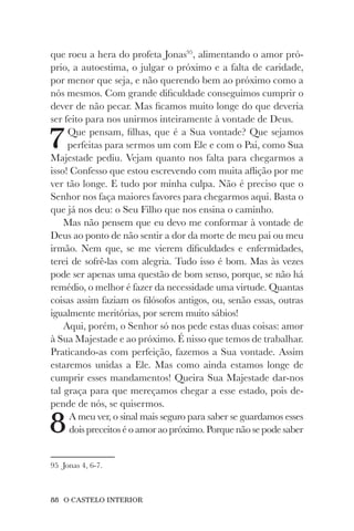88 O CASTELO INTERIOR
que roeu a hera do profeta Jonas95
, alimentando o amor pró-
prio, a autoestima, o julgar o próximo e a falta de caridade,
por menor que seja, e não querendo bem ao próximo como a
nós mesmos. Com grande dificuldade conseguimos cumprir o
dever de não pecar. Mas ficamos muito longe do que deveria
ser feito para nos unirmos inteiramente à vontade de Deus.
7Que pensam, filhas, que é a Sua vontade? Que sejamos
perfeitas para sermos um com Ele e com o Pai, como Sua
Majestade pediu. Vejam quanto nos falta para chegarmos a
isso! Confesso que estou escrevendo com muita aflição por me
ver tão longe. E tudo por minha culpa. Não é preciso que o
Senhor nos faça maiores favores para chegarmos aqui. Basta o
que já nos deu: o Seu Filho que nos ensina o caminho.
Mas não pensem que eu devo me conformar à vontade de
Deus ao ponto de não sentir a dor da morte de meu pai ou meu
irmão. Nem que, se me vierem dificuldades e enfermidades,
terei de sofrê-las com alegria. Tudo isso é bom. Mas às vezes
pode ser apenas uma questão de bom senso, porque, se não há
remédio, o melhor é fazer da necessidade uma virtude. Quantas
coisas assim faziam os filósofos antigos, ou, senão essas, outras
igualmente meritórias, por serem muito sábios!
Aqui, porém, o Senhor só nos pede estas duas coisas: amor
à Sua Majestade e ao próximo. É nisso que temos de trabalhar.
Praticando-as com perfeição, fazemos a Sua vontade. Assim
estaremos unidas a Ele. Mas como ainda estamos longe de
cumprir esses mandamentos! Queira Sua Majestade dar-nos
tal graça para que mereçamos chegar a esse estado, pois de-
pende de nós, se quisermos.
8A meu ver, o sinal mais seguro para saber se guardamos esses
dois preceitos é o amor ao próximo. Porque não se pode saber
95 Jonas 4, 6-7.
 