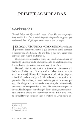 8 O CASTELO INTERIOR
PRIMEIRAS MORADAS
CAPÍTULO 1
Trata da beleza e da dignidade das nossas almas. Faz uma comparação
para mostrar isso. Diz o quanto importa compreender as graças que
recebemos de Deus. Explica que a porta desse castelo é a oração.
1ESTAVA SUPLICANDO A NOSSO SENHOR que falasse
por mim, porque não sabia o que dizer nem como começar
a cumprir esta obediência, e foi-me dado o que direi agora para
começar com algum fundamento.
Consideremos nossa alma como um castelo, feito de um só
diamante ou de um cristal claríssimo, onde há muitos aposentos,
à semelhança das muitas moradas que há no céu4
.
Pensando bem, irmãs, a alma do justo é um paraíso onde o
Senhor se deleita, como Ele mesmo disse5
. Mas como será o apo-
sento onde se rejubila um Rei tão poderoso, tão sábio, tão puro
e tão rico? Nada se compara à beleza da alma e ao seu imenso
potencial. Na verdade, o nosso intelecto, por mais agudo que
seja, não chega a compreendê-la realmente, do mesmo modo
que não pode compreender a Deus. Ele mesmo disse que nos
criou à Sua imagem e semelhança6
. Sendo assim, não nos canse-
mos, tentando descrever a beleza desse castelo. Entre ele e Deus,
há tanta diferença como há entre a criatura e o Criador. No en-
4 João 14, 2.
5 Provérbios 8, 31.
6 Gênesis 1, 26-27.
 