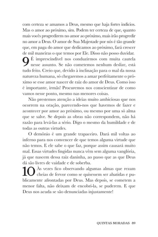QUINTAS MORADAS 89
com certeza se amamos a Deus, mesmo que haja fortes indícios.
Mas o amor ao próximo, sim. Podem ter certeza de que, quanto
mais vocês progredirem no amor ao próximo, mais irão progredir
no amor a Deus. O amor de Sua Majestade por nós é tão grande
que, em paga do amor que dedicamos ao próximo, fará crescer
de mil maneiras o que temos por Ele. Disso não posso duvidar.
9É imprescindível nos conduzirmos com muita cautela
nesse assunto. Se não cometemos nenhum deslize, está
tudo feito. Creio que, devido à inclinação para o mal da nossa
natureza humana, só chegaremos a amar perfeitamente o pró-
ximo se esse amor nascer de raiz do amor de Deus. Como isso
é importante, irmãs! Procuremos nos conscientizar de como
vamos nesse ponto, mesmo nas menores coisas.
Não prestemos atenção a ideias muito ambiciosas que nos
ocorrem na oração, parecendo-nos que havemos de fazer e
acontecer por amor ao próximo, ou mesmo por uma só alma
que se salve. Se depois as obras não correspondem, não há
razão para levá-las a sério. Digo o mesmo da humildade e de
todas as outras virtudes.
O demônio é um grande trapaceiro. Dará mil voltas ao
inferno para nos convencer de que temos alguma virtude que
não temos. E ele sabe o que faz, porque assim causará muito
mal. Essas virtudes fingidas nunca vêm sem alguma vanglória,
já que nascem dessa raiz daninha, ao passo que as que Deus
dá são livres de vaidade e de soberba.
10Às vezes fico observando algumas almas que rezam
cheias de fervor como se quisessem ser abatidas e pu-
blicamente afrontadas por Deus. Mas depois, se cometem a
menor falta, não deixam de encobri-la, se puderem. E que
Deus nos acuda se são denunciadas injustamente!
 