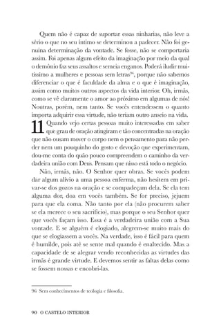 90 O CASTELO INTERIOR
Quem não é capaz de suportar essas ninharias, não leve a
sério o que no seu íntimo se determinou a padecer. Não foi ge-
nuína determinação da vontade. Se fosse, não se comportaria
assim. Foi apenas algum efeito da imaginação por meio da qual
o demônio faz seus assaltos e semeia enganos. Poderá iludir mui-
tíssimo a mulheres e pessoas sem letras96
, porque não sabemos
diferenciar o que é faculdade da alma e o que é imaginação,
assim como muitos outros aspectos da vida interior. Oh, irmãs,
como se vê claramente o amor ao próximo em algumas de nós!
Noutras, porém, nem tanto. Se vocês entendessem o quanto
importa adquirir essa virtude, não teriam outro anseio na vida.
11Quando vejo certas pessoas muito interessadas em saber
que grau de oração atingiram e tão concentradas na oração
que não ousam mover o corpo nem o pensamento para não per-
der nem um pouquinho do gosto e devoção que experimentam,
dou-me conta do quão pouco compreendem o caminho da ver-
dadeira união com Deus. Pensam que nisso está todo o negócio.
Não, irmãs, não. O Senhor quer obras. Se vocês podem
dar algum alívio a uma pessoa enferma, não hesitem em pri-
var-se dos gozos na oração e se compadeçam dela. Se ela tem
alguma dor, doa em vocês também. Se for preciso, jejuem
para que ela coma. Não tanto por ela (não procurem saber
se ela merece o seu sacrifício), mas porque o seu Senhor quer
que vocês façam isso. Essa é a verdadeira união com a Sua
vontade. E se alguém é elogiado, alegrem-se muito mais do
que se elogiassem a vocês. Na verdade, isso é fácil para quem
é humilde, pois até se sente mal quando é enaltecido. Mas a
capacidade de se alegrar vendo reconhecidas as virtudes das
irmãs é grande virtude. E devemos sentir as faltas delas como
se fossem nossas e encobri-las.
96 Sem conhecimentos de teologia e filosofia.
 