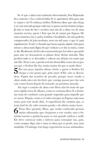 QUINTAS MORADAS 93
Se vê que a alma está realmente determinada, Sua Majestade
fica contente e faz a misericórdia de se aproximar dela para que
se vejam e ela O conheça melhor. Podemos dizer que não chega
a ser um noivado porque tudo isso se passa em brevíssimo tempo.
Já não se trata de dar e receber, mas sim de a alma ver, de uma
maneira secreta, quem é Este que há de tomar por Esposo. De
outra maneira, isto é, pelos sentidos e faculdades, ela não poderia
compreender, de jeito nenhum, nem em mil anos, o que vê aqui
rapidamente. E tal é o Amado que basta aquela rápida visão para
tornar a alma mais digna de que venham a se dar as mãos, como
se diz. Realmente ela fica tão enamorada que faz tudo o que pode
para não ver fracassarem os planos desse divino noivado. Mas
perderá tudo se se descuidar e colocar sua afeição em outro que
não Ele. Nesse caso, a perda será tão desmedida como são as gra-
ças que o Senhor lhe faz, muito maior do que se pode dizer.
5Por isso peço àquelas almas cristãs a quem o Senhor fez
chegar a este ponto que, pelo amor d’Ele, não se descui-
dem. Fujam das ocasiões de pecado, porque nesse estado a
alma ainda não está tão forte que consiga passar por elas sem
cair, como ficará depois do noivado, na próxima morada.
Até aqui o contato da alma com Deus não foi mais do que
uma rápida troca de olhares, como se costuma dizer. E o demô-
nio trata de combater com grande empenho para impedir que
se casem. Depois, como a vê toda entregue ao Esposo, não ousa
tanto, pois tem medo dela. A experiência lhe ensinou que, se
tenta fazê-lo, ele sofre enorme perda e ela obtém maior lucro.
6Posso lhes garantir, filhas, que tenho conhecido pessoas
muito adiantadas que chegaram a esse estado, mas o de-
mônio tornou a ganhá-las para si com grande sutileza e ardil.
Ele deve convocar todo o inferno para conseguir isso, pois,
como sempre digo, não é uma só alma que se perde, mas uma
multidão. O inimigo tem larga experiência nessas artimanhas.
 