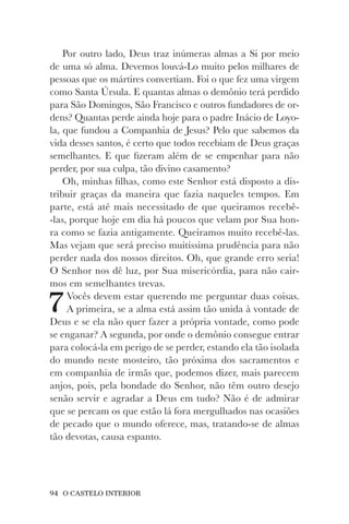 94 O CASTELO INTERIOR
Por outro lado, Deus traz inúmeras almas a Si por meio
de uma só alma. Devemos louvá-Lo muito pelos milhares de
pessoas que os mártires convertiam. Foi o que fez uma virgem
como Santa Úrsula. E quantas almas o demônio terá perdido
para São Domingos, São Francisco e outros fundadores de or-
dens? Quantas perde ainda hoje para o padre Inácio de Loyo-
la, que fundou a Companhia de Jesus? Pelo que sabemos da
vida desses santos, é certo que todos recebiam de Deus graças
semelhantes. E que fizeram além de se empenhar para não
perder, por sua culpa, tão divino casamento?
Oh, minhas filhas, como este Senhor está disposto a dis-
tribuir graças da maneira que fazia naqueles tempos. Em
parte, está até mais necessitado de que queiramos recebê-
-las, porque hoje em dia há poucos que velam por Sua hon-
ra como se fazia antigamente. Queiramos muito recebê-las.
Mas vejam que será preciso muitíssima prudência para não
perder nada dos nossos direitos. Oh, que grande erro seria!
O Senhor nos dê luz, por Sua misericórdia, para não cair-
mos em semelhantes trevas.
7Vocês devem estar querendo me perguntar duas coisas.
A primeira, se a alma está assim tão unida à vontade de
Deus e se ela não quer fazer a própria vontade, como pode
se enganar? A segunda, por onde o demônio consegue entrar
para colocá-la em perigo de se perder, estando ela tão isolada
do mundo neste mosteiro, tão próxima dos sacramentos e
em companhia de irmãs que, podemos dizer, mais parecem
anjos, pois, pela bondade do Senhor, não têm outro desejo
senão servir e agradar a Deus em tudo? Não é de admirar
que se percam os que estão lá fora mergulhados nas ocasiões
de pecado que o mundo oferece, mas, tratando-se de almas
tão devotas, causa espanto.
 