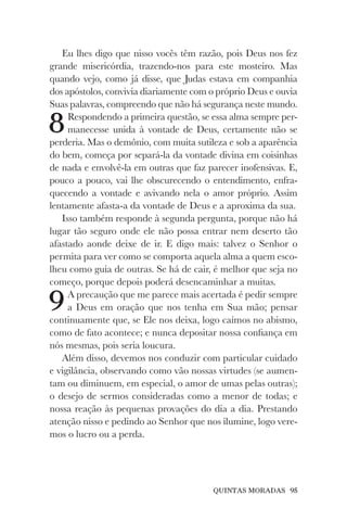 QUINTAS MORADAS 95
Eu lhes digo que nisso vocês têm razão, pois Deus nos fez
grande misericórdia, trazendo-nos para este mosteiro. Mas
quando vejo, como já disse, que Judas estava em companhia
dos apóstolos, convivia diariamente com o próprio Deus e ouvia
Suas palavras, compreendo que não há segurança neste mundo.
8Respondendo a primeira questão, se essa alma sempre per-
manecesse unida à vontade de Deus, certamente não se
perderia. Mas o demônio, com muita sutileza e sob a aparência
do bem, começa por separá-la da vontade divina em coisinhas
de nada e envolvê-la em outras que faz parecer inofensivas. E,
pouco a pouco, vai lhe obscurecendo o entendimento, enfra-
quecendo a vontade e avivando nela o amor próprio. Assim
lentamente afasta-a da vontade de Deus e a aproxima da sua.
Isso também responde à segunda pergunta, porque não há
lugar tão seguro onde ele não possa entrar nem deserto tão
afastado aonde deixe de ir. E digo mais: talvez o Senhor o
permita para ver como se comporta aquela alma a quem esco-
lheu como guia de outras. Se há de cair, é melhor que seja no
começo, porque depois poderá desencaminhar a muitas.
9A precaução que me parece mais acertada é pedir sempre
a Deus em oração que nos tenha em Sua mão; pensar
continuamente que, se Ele nos deixa, logo caímos no abismo,
como de fato acontece; e nunca depositar nossa confiança em
nós mesmas, pois seria loucura.
Além disso, devemos nos conduzir com particular cuidado
e vigilância, observando como vão nossas virtudes (se aumen-
tam ou diminuem, em especial, o amor de umas pelas outras);
o desejo de sermos consideradas como a menor de todas; e
nossa reação às pequenas provações do dia a dia. Prestando
atenção nisso e pedindo ao Senhor que nos ilumine, logo vere-
mos o lucro ou a perda.
 