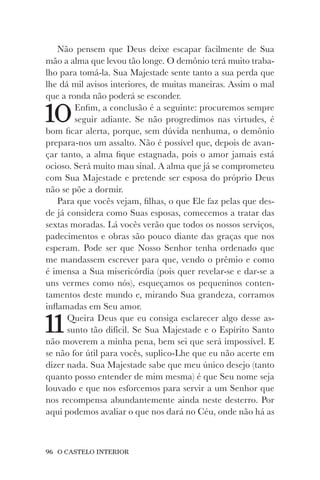 96 O CASTELO INTERIOR
Não pensem que Deus deixe escapar facilmente de Sua
mão a alma que levou tão longe. O demônio terá muito traba-
lho para tomá-la. Sua Majestade sente tanto a sua perda que
lhe dá mil avisos interiores, de muitas maneiras. Assim o mal
que a ronda não poderá se esconder.
10Enfim, a conclusão é a seguinte: procuremos sempre
seguir adiante. Se não progredimos nas virtudes, é
bom ficar alerta, porque, sem dúvida nenhuma, o demônio
prepara-nos um assalto. Não é possível que, depois de avan-
çar tanto, a alma fique estagnada, pois o amor jamais está
ocioso. Será muito mau sinal. A alma que já se comprometeu
com Sua Majestade e pretende ser esposa do próprio Deus
não se põe a dormir.
Para que vocês vejam, filhas, o que Ele faz pelas que des-
de já considera como Suas esposas, comecemos a tratar das
sextas moradas. Lá vocês verão que todos os nossos serviços,
padecimentos e obras são pouco diante das graças que nos
esperam. Pode ser que Nosso Senhor tenha ordenado que
me mandassem escrever para que, vendo o prêmio e como
é imensa a Sua misericórdia (pois quer revelar-se e dar-se a
uns vermes como nós), esqueçamos os pequeninos conten-
tamentos deste mundo e, mirando Sua grandeza, corramos
inflamadas em Seu amor.
11Queira Deus que eu consiga esclarecer algo desse as-
sunto tão difícil. Se Sua Majestade e o Espírito Santo
não moverem a minha pena, bem sei que será impossível. E
se não for útil para vocês, suplico-Lhe que eu não acerte em
dizer nada. Sua Majestade sabe que meu único desejo (tanto
quanto posso entender de mim mesma) é que Seu nome seja
louvado e que nos esforcemos para servir a um Senhor que
nos recompensa abundantemente ainda neste desterro. Por
aqui podemos avaliar o que nos dará no Céu, onde não há as
 