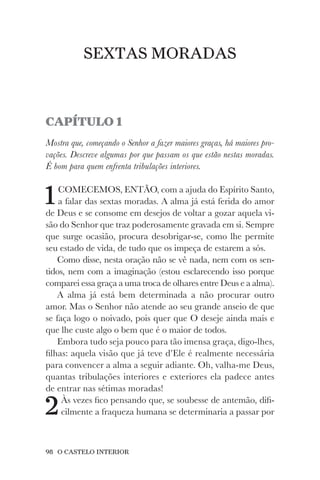 98 O CASTELO INTERIOR
SEXTAS MORADAS
CAPÍTULO 1
Mostra que, começando o Senhor a fazer maiores graças, há maiores pro-
vações. Descreve algumas por que passam os que estão nestas moradas.
É bom para quem enfrenta tribulações interiores.
1COMECEMOS, ENTÃO, com a ajuda do Espírito Santo,
a falar das sextas moradas. A alma já está ferida do amor
de Deus e se consome em desejos de voltar a gozar aquela vi-
são do Senhor que traz poderosamente gravada em si. Sempre
que surge ocasião, procura desobrigar-se, como lhe permite
seu estado de vida, de tudo que os impeça de estarem a sós.
Como disse, nesta oração não se vê nada, nem com os sen-
tidos, nem com a imaginação (estou esclarecendo isso porque
comparei essa graça a uma troca de olhares entre Deus e a alma).
A alma já está bem determinada a não procurar outro
amor. Mas o Senhor não atende ao seu grande anseio de que
se faça logo o noivado, pois quer que O deseje ainda mais e
que lhe custe algo o bem que é o maior de todos.
Embora tudo seja pouco para tão imensa graça, digo-lhes,
filhas: aquela visão que já teve d’Ele é realmente necessária
para convencer a alma a seguir adiante. Oh, valha-me Deus,
quantas tribulações interiores e exteriores ela padece antes
de entrar nas sétimas moradas!
2Às vezes fico pensando que, se soubesse de antemão, difi-
cilmente a fraqueza humana se determinaria a passar por
 