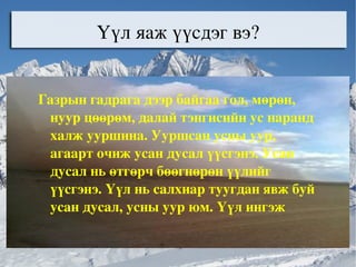 Үүл яаж үүсдэг вэ? Газрын гадрага дээр байгаа гол, мөрөн, нуур цөөрөм, далай тэнгисийн ус наранд халж ууршина. Ууршсан усны уур, агаарт очиж усан дусал үүсгэнэ. Усан дусал нь өтгөрч бөөгнөрөн үүлийг үүсгэнэ. Үүл нь салхиар туугдан явж буй усан дусал, усны уур юм. Үүл ингэж салхиар туугдан явахыг үүл нүүх гэнэ .  