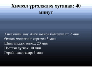 Хичээлийн явц: Анги зохион байгуулалт: 2 мин Өмнөх мэдлэгийг сэргээх: 5 мин  Шинэ мэдлэг олгох: 20 мин  Нэгтгэн дүгнэх: 10 мин Гэрийн даалгавар: 3 мин Хичээл үргэлжлэх хугацаа: 40 минут 