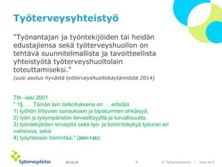 Tth –laki 2001 
" 1§ … Tämän lain tarkoituksena on … edistää 
1) työhön liittyvien sairauksien ja tapaturmien ehkäisyä; 
2) työn ja työympäristön terveellisyyttä ja turvallisuutta; 
3) työntekijöiden terveyttä sekä työ- ja toimintakykyä työuran eri 
vaiheissa; sekä 
4) työyhteisön toimintaa." (2001/1383) 
© Työterveyslaitos – www.ttl.fi 
Työterveysyhteistyö 
"Työnantajan ja työntekijöiden tai heidän 
edustajiensa sekä työterveyshuollon on 
tehtävä suunnitelmallista ja tavoitteellista 
yhteistyötä työterveyshuoltolain 
toteuttamiseksi." 
(uusi asetus hyvästä työterveyshuoltokäytännöstä 2014) 
10.12.14 10 
 