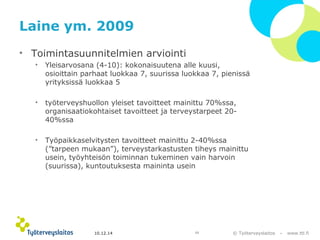 © Työterveyslaitos – www.ttl.fi 
Laine ym. 2009 
• Toimintasuunnitelmien arviointi 
• Yleisarvosana (4-10): kokonaisuutena alle kuusi, 
osioittain parhaat luokkaa 7, suurissa luokkaa 7, pienissä 
yrityksissä luokkaa 5 
• työterveyshuollon yleiset tavoitteet mainittu 70%ssa, 
organisaatiokohtaiset tavoitteet ja terveystarpeet 20- 
40%ssa 
• Työpaikkaselvitysten tavoitteet mainittu 2-40%ssa 
(”tarpeen mukaan”), terveystarkastusten tiheys mainittu 
usein, työyhteisön toiminnan tukeminen vain harvoin 
(suurissa), kuntoutuksesta maininta usein 
10.12.14 13 
 
