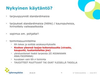 © Työterveyslaitos – www.ttl.fi 
Nykyinen käytäntö? 
• tarjouspyynnöt standardimaisia 
• tarjoukset standardimaisia (htthk) / kaunopuheisia, 
hinnoittelu vaikeaselkoista 
• sopimus em. pohjalta!! 
• toimintasuunnitelma 
• tth tekee ja esittää asiakasyritykselle 
• Koskee yleensä laajaa kokonaisuutta (virasto, 
kaupunki, tuotantolaitos jne) 
• yleisluontoiset tiedot tarpeista (EI ASIAKKAAN 
ANALYSOIMANA) 
• kuvataan vain tth.n toiminta 
• TAVOITTEET PUUTTUVAT TAI OVAT YLEISELLÄ TASOLLA 
10.12.14 16 
 