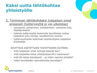 © Työterveyslaitos – www.ttl.fi 
Kaksi uutta lähtökohtaa 
yhteistyölle 
2. Toiminnan lähtökohdaksi työpaikan omat 
prosessit (työterveyttä ei voi ulkoistaa) 
• rekrytointi, johtaminen, kehittäminen, varhainen tuki, 
hlöstöprosessit 
• kaikista työterveyttä koskevista tavoitteista vastaa 
työpaikan joku toimija, tavallisimmin esimies 
• työterveyshuolto tukemaan asiantuntijana työpaikan 
prosesseja 
SOVITTAVA ASETETTUJEN TAVOITTEIDEN SUHTEEN: 
• mitä työpaikan omat toimijat tekevät itse? 
• mitä työpaikka tekee yhteistyössä tth.n tukemana? 
• mitä tth tekee itsenäisesti – ja miten raportoi johdolle? 
• miten tavoitteiden saavuttamista seurataan? 
10.12.14 20 
 