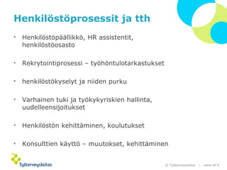 © Työterveyslaitos – www.ttl.fi 
Henkilöstöprosessit ja tth 
• Henkilöstöpäällikkö, HR assistentit, 
henkilöstöosasto 
• Rekrytointiprosessi – työhöntulotarkastukset 
• henkilöstökyselyt ja niiden purku 
• Varhainen tuki ja työkykyriskien hallinta, 
uudelleensijoitukset 
• Henkilöstön kehittäminen, koulutukset 
• Konsulttien käyttö – muutokset, kehittäminen 
 