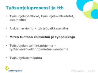 Työsuojeluprosessi ja tth 
• Työsuojelupäällikkö, työsuojeluvaltuutetut, 
© Työterveyslaitos – www.ttl.fi 
asiamiehet 
• Riskien arviointi – tth työpaikkaselvitys 
• Miten tuetaan esimiehiä ja työpaikkoja 
• Työsuojelun toimintaohjelma – 
työterveyshuollon toimintasuunnitelma 
• Työsuojelutoimikunta 
 
