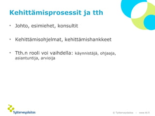 © Työterveyslaitos – www.ttl.fi 
Kehittämisprosessit ja tth 
• Johto, esimiehet, konsultit 
• Kehittämisohjelmat, kehittämishankkeet 
• Tth.n rooli voi vaihdella: käynnistäjä, ohjaaja, 
asiantuntija, arvioija 
 