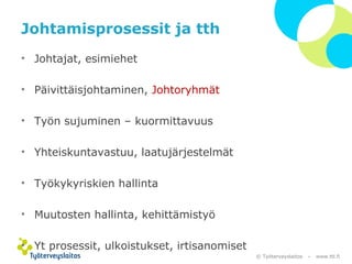 © Työterveyslaitos – www.ttl.fi 
Johtamisprosessit ja tth 
• Johtajat, esimiehet 
• Päivittäisjohtaminen, Johtoryhmät 
• Työn sujuminen – kuormittavuus 
• Yhteiskuntavastuu, laatujärjestelmät 
• Työkykyriskien hallinta 
• Muutosten hallinta, kehittämistyö 
• Yt prosessit, ulkoistukset, irtisanomiset 
 