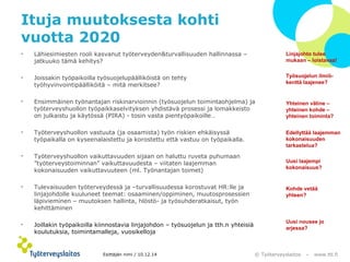 Linjajohto tulee 
mukaan – loistavaa! 
Työsuojelun ilmiö-kenttä 
laajenee? 
Yhteinen väline – 
yhteinen kohde – 
yhteinen toiminta? 
Edellyttää laajemman 
kokonaisuuden 
tarkastelua? 
Uusi laajempi 
kokonaisuus? 
© Työterveyslaitos – www.ttl.fi 
Ituja muutoksesta kohti 
vuotta 2020 
Esittäjän nimi / 10.12.14 
Kohde vetää 
yhteen? 
Uusi nousee jo 
arjessa? 
• Lähiesimiesten rooli kasvanut työterveyden&turvallisuuden hallinnassa – 
jatkuuko tämä kehitys? 
• Joissakin työpaikoilla työsuojelupäälliköistä on tehty 
työhyvinvointipäälliköitä – mitä merkitsee? 
• Ensimmäinen työnantajan riskinarvioinnin (työsuojelun toimintaohjelma) ja 
työterveyshuollon työpaikkaselvityksen yhdistävä prosessi ja lomakkeisto 
on julkaistu ja käytössä (PIRA) - tosin vasta pientyöpaikoille… 
• Työterveyshuollon vastuuta (ja osaamista) työn riskien ehkäisyssä 
työpaikalla on kyseenalaistettu ja korostettu että vastuu on työpaikalla. 
• Työterveyshuollon vaikuttavuuden sijaan on haluttu ruveta puhumaan 
”työterveystoiminnan” vaikuttavuudesta – viitaten laajemman 
kokonaisuuden vaikuttavuuteen (ml. Työnantajan toimet) 
• Tulevaisuuden työterveydessä ja –turvallisuudessa korostuvat HR:lle ja 
linjajohdolle kuuluneet teemat: osaaminen/oppiminen, muutosprosessien 
läpivieminen – muutoksen hallinta, hlöstö- ja työsuhderatkaisut, työn 
kehittäminen 
• Joillakin työpaikoilla kiinnostavia linjajohdon – työsuojelun ja tth.n yhteisiä 
koulutuksia, toimintamalleja, vuosikelloja 
 