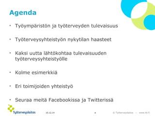 Agenda 
• Työympäristön ja työterveyden tulevaisuus 
© Työterveyslaitos – www.ttl.fi 
• Työterveysyhteistyön nykytilan haasteet 
• Kaksi uutta lähtökohtaa tulevaisuuden 
työterveysyhteistyölle 
• Kolme esimerkkiä 
• Eri toimijoiden yhteistyö 
• Seuraa meitä Facebookissa ja Twitterissä 
10.12.14 4 
 