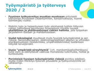 Työympäristö ja työterveys 
2020 / 2 
• Fyysinen työkuormitus muuttaa muotoaan erityisesti 
työvoiman muutosten (ikääntyminen, kansainvälisyys, nuoret 
työntekijät) vuoksi. 
• Mobiilin työn ja hajaantuneen työn yleistyessä työhön liittyvien 
riskien hallinnassa perinteisen linjavastuun rinnalle nousee 
yksilöllinen ja yksilövastuinen riskien hallinta, jota työpaikan 
järjestelmin tuetaan ja mahdollistetaan. 
• Uudet teknologiat muuttavat myös fyysistä työympäristöä ja sen 
riskejä. Nanomateriaalien, elektromagneettisen säteilyn ja vihreiden 
energiamuotojen (biotekniikka, ympäristötekniikka) tuotantoon 
liittyvät terveysriskit. 
• Uusia "ympäristö-oireyhtymiä" (vrt. monikemikaaliyliherkkyys) 
tulee esiin ja edellyttävät vaativaa monialaista tutkimusta, hoitoa ja 
kuntoutusta. 
• Perinteisiä fyysisen työympäristön riskejä esiintyy edelleen, 
mutta niiden merkitys työurien pituudelle ja työhyvinvoinnille on 
vähäisempi. 
© Työterveyslaitos 10.12.14 7 – www.ttl.fi 
 