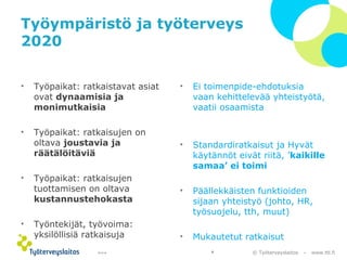 © Työterveyslaitos – www.ttl.fi 
Työympäristö ja työterveys 
2020 
• Työpaikat: ratkaistavat asiat 
ovat dynaamisia ja 
monimutkaisia 
• Työpaikat: ratkaisujen on 
oltava joustavia ja 
räätälöitäviä 
• Työpaikat: ratkaisujen 
tuottamisen on oltava 
kustannustehokasta 
• Työntekijät, työvoima: 
yksilöllisiä ratkaisuja 
• Ei toimenpide-ehdotuksia 
vaan kehittelevää yhteistyötä, 
vaatii osaamista 
• Standardiratkaisut ja Hyvät 
käytännöt eivät riitä, ’kaikille 
samaa’ ei toimi 
• Päällekkäisten funktioiden 
sijaan yhteistyö (johto, HR, 
työsuojelu, tth, muut) 
• Mukautetut ratkaisut 
10.12.14 9 
 