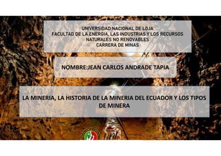 UNIVERSIDAD NACIONAL DE LOJA
FACULTAD DE LA ENERGIA, LAS INDUSTRIAS Y LOS RECURSOS
NATURALES NO RENOVABLES
CARRERA DE MINAS
NOMBRE:JEAN CARLOS ANDRADE TAPIA
LA MINERIA, LA HISTORIA DE LA MINERIA DEL ECUADOR Y LOS TIPOS
DE MINERA
 