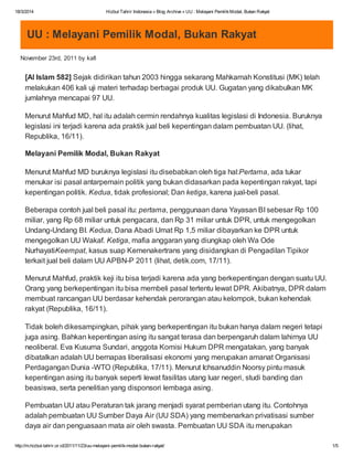 18/3/2014 Hizbut Tahrir Indonesia » Blog Archive » UU : Melayani PemilikModal, Bukan Rakyat
http://m.hizbut-tahrir.or.id/2011/11/23/uu-melayani-pemilik-modal-bukan-rakyat/ 1/5
UU : Melayani Pemilik Modal, Bukan Rakyat
November 23rd, 2011 by kafi
[Al Islam 582] Sejak didirikan tahun 2003 hingga sekarang Mahkamah Konstitusi (MK) telah
melakukan 406 kali uji materi terhadap berbagai produk UU. Gugatan yang dikabulkan MK
jumlahnya mencapai 97 UU.
Menurut Mahfud MD, hal itu adalah cermin rendahnya kualitas legislasi di Indonesia. Buruknya
legislasi ini terjadi karena ada praktik jual beli kepentingan dalam pembuatan UU. (lihat,
Republika, 16/11).
Melayani Pemilik Modal, Bukan Rakyat
Menurut Mahfud MD buruknya legislasi itu disebabkan oleh tiga hal:Pertama, ada tukar
menukar isi pasal antarpemain politik yang bukan didasarkan pada kepentingan rakyat, tapi
kepentingan politik. Kedua, tidak profesional; Dan ketiga, karena jual-beli pasal.
Beberapa contoh jual beli pasal itu: pertama, penggunaan dana Yayasan BI sebesar Rp 100
miliar, yang Rp 68 miliar untuk pengacara, dan Rp 31 miliar untuk DPR, untuk mengegolkan
Undang-Undang BI. Kedua, Dana Abadi Umat Rp 1,5 miliar dibayarkan ke DPR untuk
mengegolkan UU Wakaf. Ketiga, mafia anggaran yang diungkap oleh Wa Ode
NurhayatiKeempat, kasus suap Kemenakertrans yang disidangkan di Pengadilan Tipikor
terkait jual beli dalam UU APBN-P 2011 (lihat, detik.com, 17/11).
Menurut Mahfud, praktik keji itu bisa terjadi karena ada yang berkepentingan dengan suatu UU.
Orang yang berkepentingan itu bisa membeli pasal tertentu lewat DPR. Akibatnya, DPR dalam
membuat rancangan UU berdasar kehendak perorangan atau kelompok, bukan kehendak
rakyat (Republika, 16/11).
Tidak boleh dikesampingkan, pihak yang berkepentingan itu bukan hanya dalam negeri tetapi
juga asing. Bahkan kepentingan asing itu sangat terasa dan berpengaruh dalam lahirnya UU
neoliberal. Eva Kusuma Sundari, anggota Komisi Hukum DPR mengatakan, yang banyak
dibatalkan adalah UU bernapas liberalisasi ekonomi yang merupakan amanat Organisasi
Perdagangan Dunia -WTO (Republika, 17/11). Menurut Ichsanuddin Noorsy pintu masuk
kepentingan asing itu banyak seperti lewat fasilitas utang luar negeri, studi banding dan
beasiswa, serta penelitian yang disponsori lembaga asing.
Pembuatan UU atau Peraturan tak jarang menjadi syarat pemberian utang itu. Contohnya
adalah pembuatan UU Sumber Daya Air (UU SDA) yang membenarkan privatisasi sumber
daya air dan penguasaan mata air oleh swasta. Pembuatan UU SDA itu merupakan
 