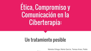 Ética, Compromiso y
Comunicación en la
Ciberterapia:
Un tratamiento posible
Marieta Ortega, Marta García, Teresa Arias, Pablo
 