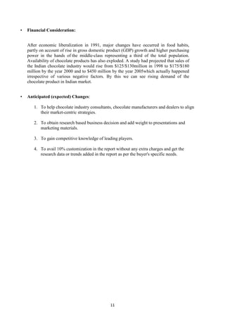 11
• Financial Consideration:
After economic liberalization in 1991, major changes have occurred in food habits,
partly on account of rise in gross domestic product (GDP) growth and higher purchasing
power in the hands of the middle-class representing a third of the total population.
Availability of chocolate products has also exploded. A study had projected that sales of
the Indian chocolate industry would rise from $125/$130million in 1998 to $175/$180
million by the year 2000 and to $450 million by the year 2005which actually happened
irrespective of various negative factors. By this we can see rising demand of the
chocolate product in Indian market.
• Anticipated (expected) Changes:
1. To help chocolate industry consultants, chocolate manufacturers and dealers to align
their market-centric strategies.
2. To obtain research based business decision and add weight to presentations and
marketing materials.
3. To gain competitive knowledge of leading players.
4. To avail 10% customization in the report without any extra charges and get the
research data or trends added in the report as per the buyer's specific needs.
 