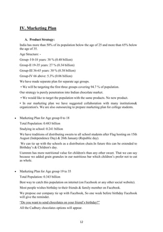 12
IV. Marketing Plan
A. Product Strategy:
India has more than 50% of its population below the age of 25 and more than 65% below
the age of 35.
Age Structure: -
Group- I 0-18 years: 38 % (0.48 billion)
Group-II 19-35 years: 27 % (0.34 billion)
Group-III 36-65 years: 30 % (0.38 billion)
Group-IV 66 above: 5.3% (0.06 billion)
We have made separate plan for separate age groups.
• We will be targeting the first three groups covering 94.7 % of population.
Our strategy is purely penetration into Indian chocolate market.
• We would like to target the population with the same products. No new product.
• In our marketing plan we have suggested collaboration with many institutions&
organization's. We are also outsourcing to prepare marketing plan for college students.
Marketing Plan for Age group 0 to 18
Total Population: 0.483 billion
Studying in school: 0.241 billion
We have traditions of distributing sweets to all school students after Flag hosting on 15th
August (Independence Day) & 26th January (Republic day).
We can tie up with the schools as a distribution chain.In future this can be extended to
Birthday‘s & Children's day.
Uummm has more nutritional value for children's than any other sweet. That we can say
because we added grain granules in our nutritious bar which children‘s prefer not to eat
as whole.
Marketing Plan for Age group 19 to 35
Total Population: 0.343 billion
Best way to catch this population on internet (on Facebook or any other social website).
Most people wishes birthday to their friends & family member on Facebook.
We propose our company tie up with Facebook, So one week before birthday Facebook
will give the reminder.
―Do you want to send chocolates on your friend‘s birthday?‖
All the Cadbury chocolates options will appear.
 