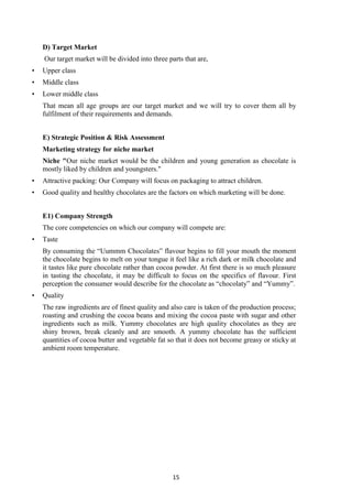 15
D) Target Market
Our target market will be divided into three parts that are,
• Upper class
• Middle class
• Lower middle class
That mean all age groups are our target market and we will try to cover them all by
fulfilment of their requirements and demands.
E) Strategic Position & Risk Assessment
Marketing strategy for niche market
Niche "Our niche market would be the children and young generation as chocolate is
mostly liked by children and youngsters."
• Attractive packing: Our Company will focus on packaging to attract children.
• Good quality and healthy chocolates are the factors on which marketing will be done.
E1) Company Strength
The core competencies on which our company will compete are:
• Taste
By consuming the ―Uummm Chocolates‖ flavour begins to fill your mouth the moment
the chocolate begins to melt on your tongue it feel like a rich dark or milk chocolate and
it tastes like pure chocolate rather than cocoa powder. At first there is so much pleasure
in tasting the chocolate, it may be difficult to focus on the specifics of flavour. First
perception the consumer would describe for the chocolate as ―chocolaty‖ and ―Yummy‖.
• Quality
The raw ingredients are of finest quality and also care is taken of the production process;
roasting and crushing the cocoa beans and mixing the cocoa paste with sugar and other
ingredients such as milk. Yummy chocolates are high quality chocolates as they are
shiny brown, break cleanly and are smooth. A yummy chocolate has the sufficient
quantities of cocoa butter and vegetable fat so that it does not become greasy or sticky at
ambient room temperature.
 