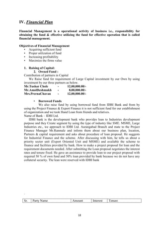 18
IV. Financial Plan
Financial Management is a operational activity of business i.e., responsibility for
obtaining the fund & effective utilizing the fund for effective operation that is called
financial management.
Objectives of Financial Management
• Acquiring sufficient fund
• Proper utilization of fund
• Increasing profitability
• Maximize the firms value
1. Raising of Capital:
2. Owned Fund :
Contribution of partners in Capital
We Raise fund for requirement of Large Capital investment by our Own by using
investment by our three partners as below.
Mr.Tushar Chole - 12,00,000.00/-
Mr.AmolDeshmukh - 8,00,000.00/-
Mrs.PrernaChavan - 12,00,000.00/-
• Borrowed Funds
We also raise fund by using borrowed fund from IDBI Bank and from by
using the Project Finance & Export Finance it is not sufficient fund for our establishment
of organization and we took Hand Loan from friends and relatives.
Name of Bank – IDBI Ltd.
IDBI bank is the development bank who provides loan to Industries development
purpose and they Create segment by using the type of industry like SME. MSME, Large
Industries etc., we approach to IDBI Ltd. Aurangabad Branch and mate to the Project
Finance Manager Mr.Ranmale and inform them about our business plan, location,
Partners & capital requirement and asks about procedure of loan proposal. He suggests
for Industrial Finance and the scheme. After discussing with him, he tells us about a
priority sector unit (Export Oriented Unit and MSME) and available the scheme to
finance and facilities provided by bank. How to make a project proposal for loan and the
requirement documents needed. After submitting the Loan proposal negotiates the interest
rates and tenure fixed. He gave an assistance to provide loan to our project proposal with
required 50 % of own fund and 50% loan provided by bank because we do not have any
collateral security. The lean were reserved with IDBI bank
.
Sr. Party Name Amount Interest Tenure
 