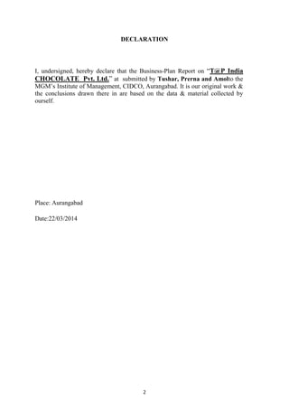 2
DECLARATION
I, undersigned, hereby declare that the Business-Plan Report on ―T@P India
CHOCOLATE Pvt. Ltd.‖ at submitted by Tushar, Prerna and Amolto the
MGM‘s Institute of Management, CIDCO, Aurangabad. It is our original work &
the conclusions drawn there in are based on the data & material collected by
ourself.
Place: Aurangabad
Date:22/03/2014
 