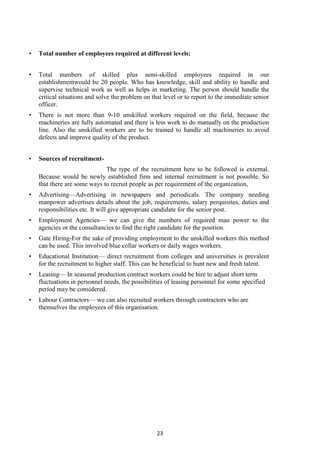 23
• Total number of employees required at different levels:
• Total numbers of skilled plus semi-skilled employees required in our
establishmentwould be 20 people. Who has knowledge, skill and ability to handle and
supervise technical work as well as helps in marketing. The person should handle the
critical situations and solve the problem on that level or to report to the immediate senior
officer.
• There is not more than 9-10 unskilled workers required on the field, because the
machineries are fully automated and there is less work to do manually on the production
line. Also the unskilled workers are to be trained to handle all machineries to avoid
defects and improve quality of the product.
• Sources of recruitment-
The type of the recruitment here to be followed is external.
Because would be newly established firm and internal recruitment is not possible. So
that there are some ways to recruit people as per requirement of the organization,
• Advertising—Advertising in newspapers and periodicals. The company needing
manpower advertises details about the job, requirements, salary perquisites, duties and
responsibilities etc. It will give appropriate candidate for the senior post.
• Employment Agencies— we can give the numbers of required man power to the
agencies or the consultancies to find the right candidate for the position.
• Gate Hiring-For the sake of providing employment to the unskilled workers this method
can be used. This involved blue collar workers or daily wages workers.
• Educational Institution— direct recruitment from colleges and universities is prevalent
for the recruitment to higher staff. This can be beneficial to hunt new and fresh talent.
• Leasing— In seasonal production contract workers could be hire to adjust short term
fluctuations in personnel needs, the possibilities of leasing personnel for some specified
period may be considered.
• Labour Contractors— we can also recruited workers through contractors who are
themselves the employees of this organisation.
 