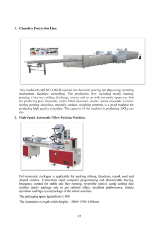 27
1. Chocolate Production Line:
This machineModel NO.:QJZ-II especial for chocolate pouring and depositing including
mechanism, electrical controlling. The production flow including mould heating,
pouring, vibration, cooling, discharge, convey and so on with automatic operation. Suit
for producing pure chocolate, centre filled chocolate, double colour chocolate. Granule
mixing pouring chocolate, smoothly surface, weighing correctly is a good machine for
producing high quality chocolate. The capacity of the machine is producing 200kg per
day.
2. High-Speed Automatic Pillow Packing Machine:
Full-automatic packager is applicable for packing oblong, Quadrate, round, oval and
shaped candies. It functions rapid computer programming and photoelectric tracing,
frequency control for stable and free running, reversible outsize candy sorting disc
enables empty package rate to get optimal effect, excellent performance, simple
operation and high-speed package of the whole machine.
The packaging speed (granile/m) ≤ 800
The dimensions (length-width-height) – 3000×1350×1450mm
 