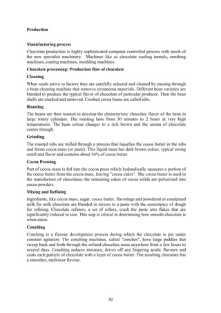 30
Production
Manufacturing process
Chocolate production is highly sophisticated computer controlled process with much of
the new specialist machinery. Machines like as chocolate cooling tunnels, enrobing
machines, coating machines, moulding machines.
Chocolate processing: Production flow of chocolate
Cleaning
When seeds arrive to factory they are carefully selected and cleaned by passing through
a bean cleaning machine that removes extraneous materials. Different bean varieties are
blended to produce the typical flavor of chocolate of particular producer. Then the bean
shells are cracked and removed. Crushed cocoa beans are called nibs.
Roasting
The beans are then roasted to develop the characteristic chocolate flavor of the bean in
large rotary cylinders. The roasting lasts from 30 minutes to 2 hours at very high
temperatures. The bean colour changes to a rich brown and the aroma of chocolate
comes through.
Grinding
The roasted nibs are milled through a process that liquefies the cocoa butter in the nibs
and forms cocoa mass (or paste). This liquid mass has dark brown colour, typical strong
smell and flavor and contains about 54% of cocoa butter.
Cocoa Pressing
Part of cocoa mass is fed into the cocoa press which hydraulically squeezes a portion of
the cocoa butter from the cocoa mass, leaving "cocoa cakes". The cocoa butter is used in
the manufacture of chocolates; the remaining cakes of cocoa solids are pulverized into
cocoa powders.
Mixing and Refining
Ingredients, like cocoa mass, sugar, cocoa butter, flavorings and powdered or condensed
milk for milk chocolate are blended in mixers to a paste with the consistency of dough
for refining. Chocolate refiners, a set of rollers, crush the paste into flakes that are
significantly reduced in size. This step is critical in determining how smooth chocolate is
when eaten.
Conching
Conching is a flavour development process during which the chocolate is put under
constant agitation. The conching machines, called "conches", have large paddles that
sweep back and forth through the refined chocolate mass anywhere from a few hours to
several days. Conching reduces moisture, drives off any lingering acidic flavours and
coats each particle of chocolate with a layer of cocoa butter. The resulting chocolate has
a smoother, mellower flavour.
 